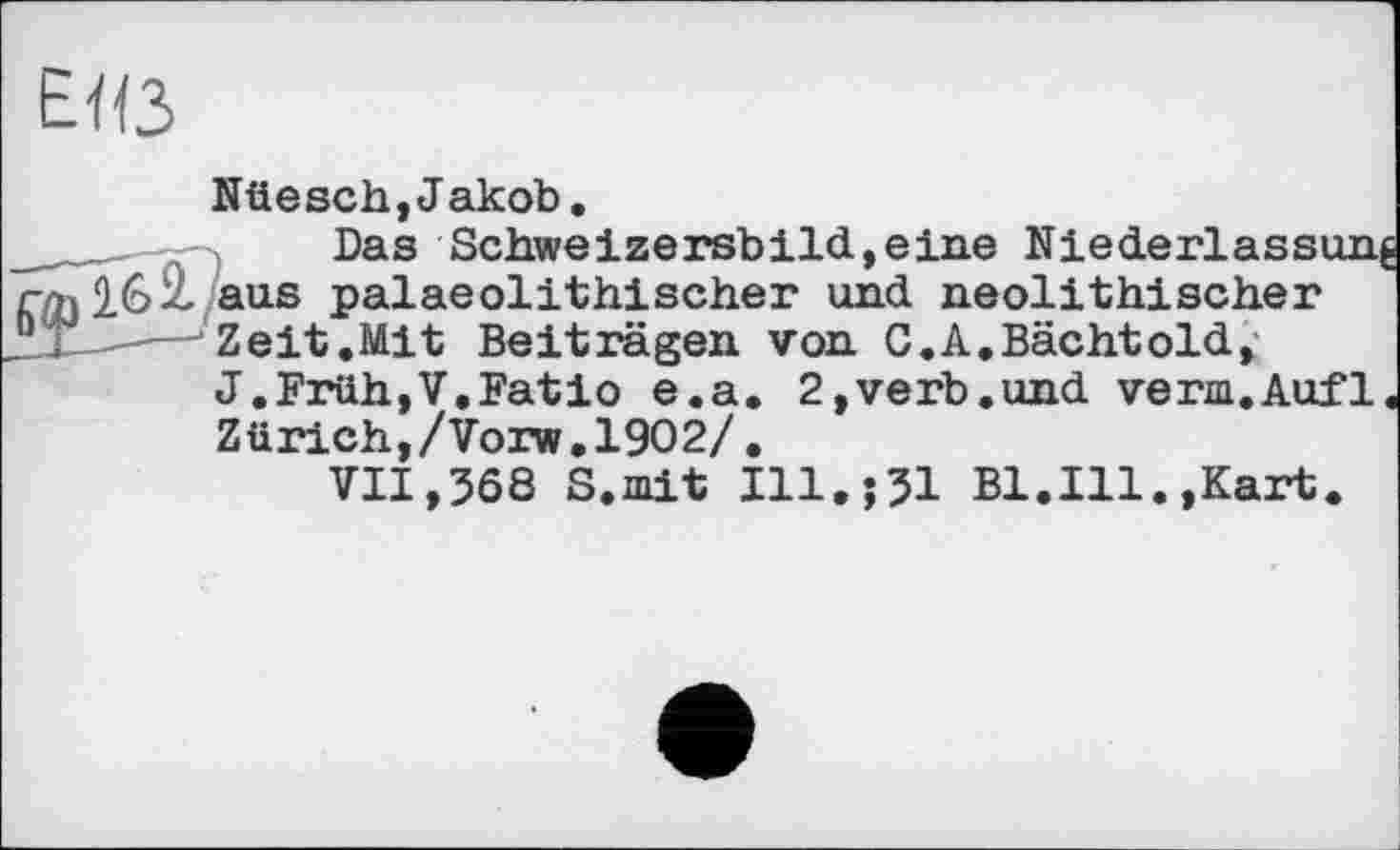 ﻿E<ß
Nüesch,Jakob.
Das Schweizersbild,eine Niederlassi
16 it aus palaeolithischer und neolithischer 2X3----■ Zeit.Mit Beiträgen von C.A.Bächtold,
J.Früh,V.Batio e.a. 2,verb.und verm.Aufl Zürich,/Vorw.l902/.
VII,568 S.mit I11.J51 Bl.Ill.,Kart.